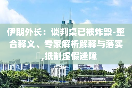 伊朗外長：談判桌已被炸毀-整合釋義、專家解析解釋與落實(shí)?,抵制虛假迷障