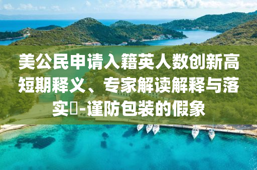 美公民申請入籍英人數(shù)創(chuàng)新高短期釋義、專家解讀解釋與落實?-謹防包裝的假象