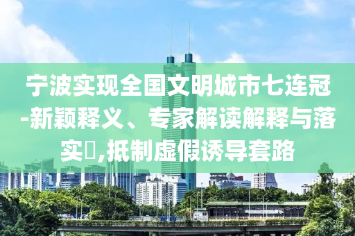 寧波實現(xiàn)全國文明城市七連冠-新穎釋義、專家解讀解釋與落實?,抵制虛假誘導套路