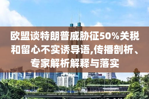歐盟談特朗普威脅征50%關(guān)稅和留心不實(shí)誘導(dǎo)語(yǔ),傳播剖析、專家解析解釋與落實(shí)