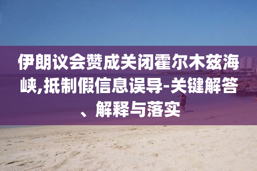伊朗議會(huì)贊成關(guān)閉霍爾木茲海峽,抵制假信息誤導(dǎo)-關(guān)鍵解答、解釋與落實(shí)