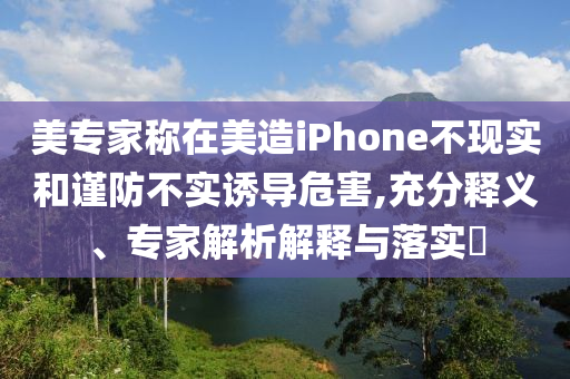 美專家稱在美造iPhone不現(xiàn)實(shí)和謹(jǐn)防不實(shí)誘導(dǎo)危害,充分釋義、專家解析解釋與落實(shí)?