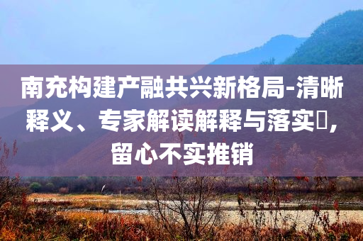南充構(gòu)建產(chǎn)融共興新格局-清晰釋義、專家解讀解釋與落實(shí)?,留心不實(shí)推銷