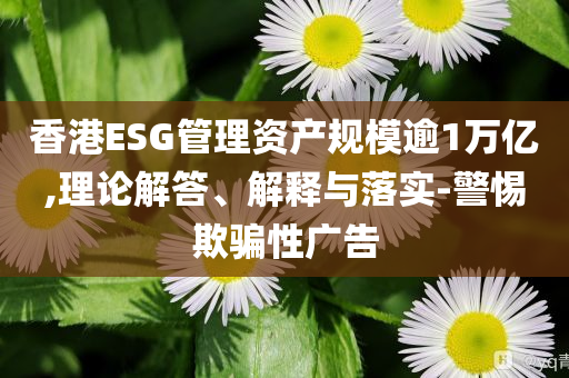 香港ESG管理資產(chǎn)規(guī)模逾1萬(wàn)億,理論解答、解釋與落實(shí)-警惕欺騙性廣告