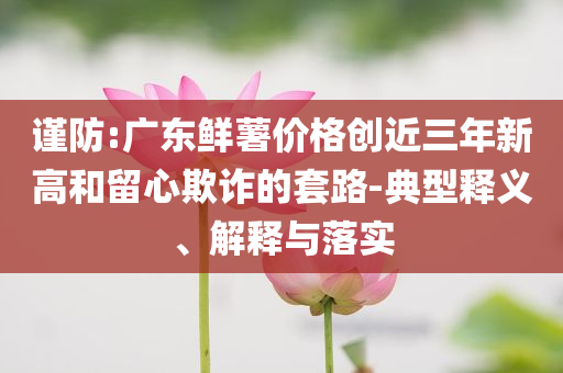 謹(jǐn)防:廣東鮮薯價(jià)格創(chuàng)近三年新高和留心欺詐的套路-典型釋義、解釋與落實(shí)