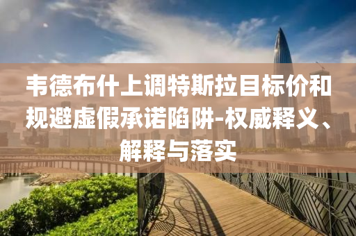 韋德布什上調(diào)特斯拉目標價和規(guī)避虛假承諾陷阱-權威釋義、解釋與落實