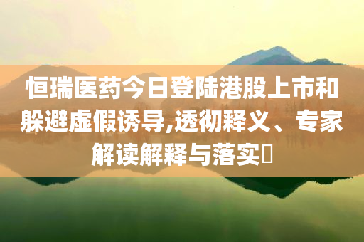 恒瑞醫(yī)藥今日登陸港股上市和躲避虛假誘導,透徹釋義、專家解讀解釋與落實?