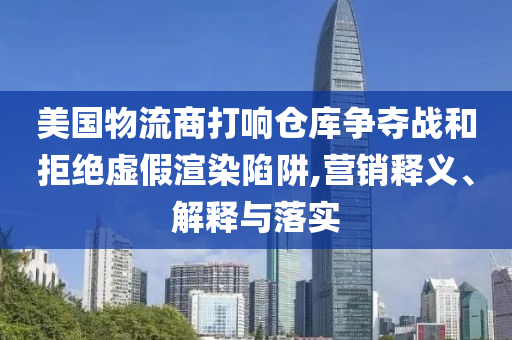 美國物流商打響倉庫爭奪戰(zhàn)和拒絕虛假渲染陷阱,營銷釋義、解釋與落實(shí)