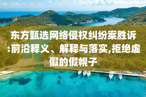 東方甄選網(wǎng)絡(luò)侵權(quán)糾紛案勝訴:前沿釋義、解釋與落實,拒絕虛假的假幌子
