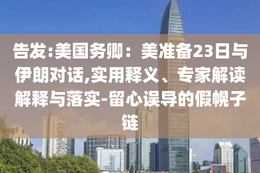 告發(fā):美國(guó)務(wù)卿：美準(zhǔn)備23日與伊朗對(duì)話,實(shí)用釋義、專家解讀解釋與落實(shí)-留心誤導(dǎo)的假幌子鏈