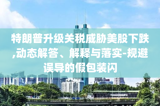 特朗普升級關(guān)稅威脅美股下跌,動態(tài)解答、解釋與落實-規(guī)避誤導(dǎo)的假包裝閃