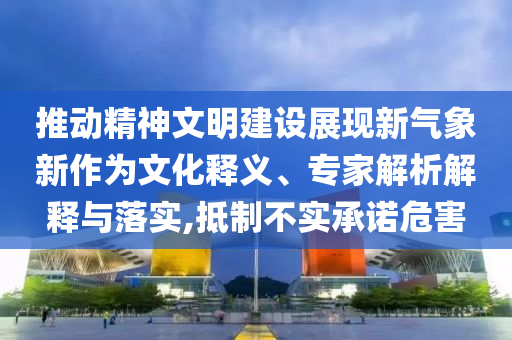 推動(dòng)精神文明建設(shè)展現(xiàn)新氣象新作為文化釋義、專家解析解釋與落實(shí),抵制不實(shí)承諾危害