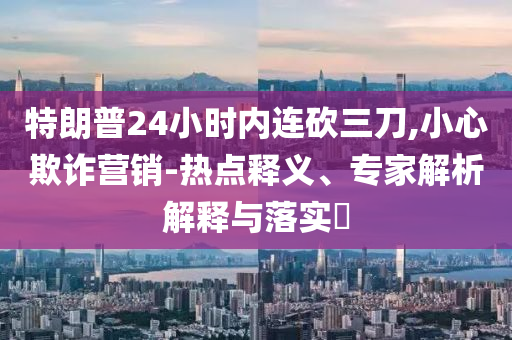 特朗普24小時(shí)內(nèi)連砍三刀,小心欺詐營(yíng)銷(xiāo)-熱點(diǎn)釋義、專(zhuān)家解析解釋與落實(shí)?