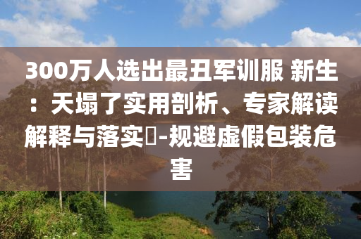 300萬(wàn)人選出最丑軍訓(xùn)服 新生：天塌了實(shí)用剖析、專(zhuān)家解讀解釋與落實(shí)?-規(guī)避虛假包裝危害