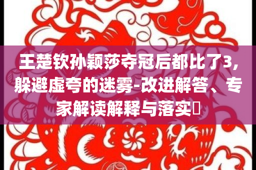 王楚欽孫穎莎奪冠后都比了3,躲避虛夸的迷霧-改進(jìn)解答、專(zhuān)家解讀解釋與落實(shí)?