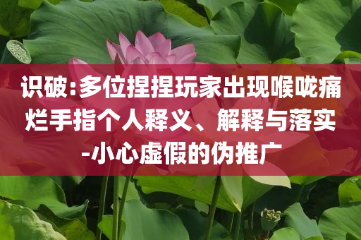 識(shí)破:多位捏捏玩家出現(xiàn)喉嚨痛爛手指?jìng)€(gè)人釋義、解釋與落實(shí)-小心虛假的偽推廣