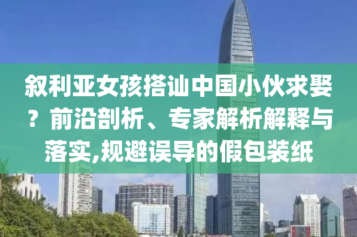 敘利亞女孩搭訕中國(guó)小伙求娶？前沿剖析、專家解析解釋與落實(shí),規(guī)避誤導(dǎo)的假包裝紙