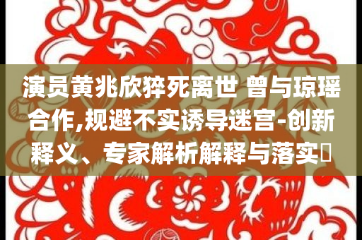 演員黃兆欣猝死離世 曾與瓊瑤合作,規(guī)避不實誘導(dǎo)迷宮-創(chuàng)新釋義、專家解析解釋與落實?