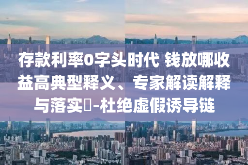 存款利率0字頭時(shí)代 錢放哪收益高典型釋義、專家解讀解釋與落實(shí)?-杜絕虛假誘導(dǎo)鏈