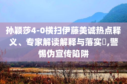 孫穎莎4-0橫掃伊藤美誠熱點(diǎn)釋義、專家解讀解釋與落實(shí)?,警惕偽宣傳陷阱