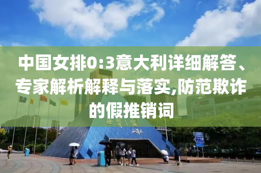 中國女排0:3意大利詳細解答、專家解析解釋與落實,防范欺詐的假推銷詞