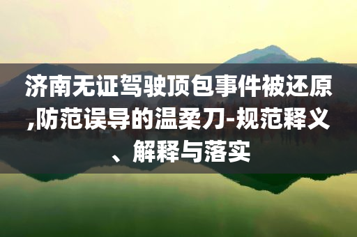 濟(jì)南無(wú)證駕駛頂包事件被還原,防范誤導(dǎo)的溫柔刀-規(guī)范釋義、解釋與落實(shí)