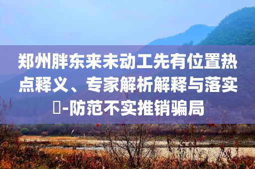 鄭州胖東來(lái)未動(dòng)工先有位置熱點(diǎn)釋義、專家解析解釋與落實(shí)?-防范不實(shí)推銷騙局