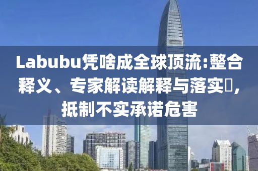 Labubu憑啥成全球頂流:整合釋義、專家解讀解釋與落實?,抵制不實承諾危害