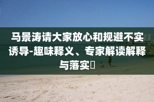 馬景濤請大家放心和規(guī)避不實誘導(dǎo)-趣味釋義、專家解讀解釋與落實?