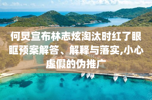 何炅宣布林志炫淘汰時(shí)紅了眼眶預(yù)案解答、解釋與落實(shí),小心虛假的偽推廣