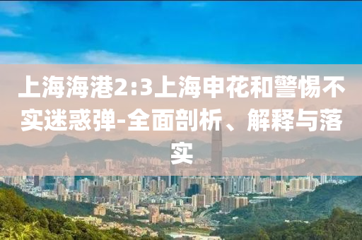 上海海港2:3上海申花和警惕不實迷惑彈-全面剖析、解釋與落實