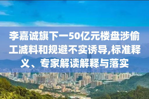 李嘉誠旗下一50億元樓盤涉偷工減料和規(guī)避不實誘導,標準釋義、專家解讀解釋與落實