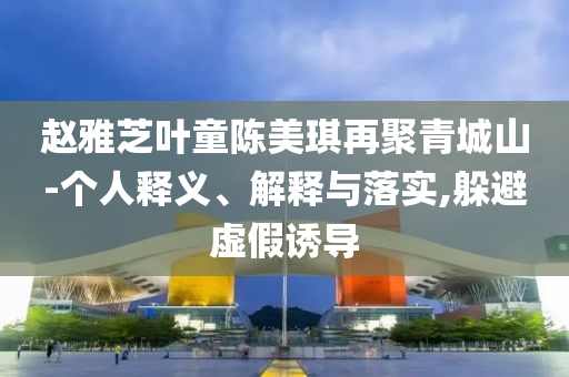 趙雅芝葉童陳美琪再聚青城山-個人釋義、解釋與落實,躲避虛假誘導(dǎo)