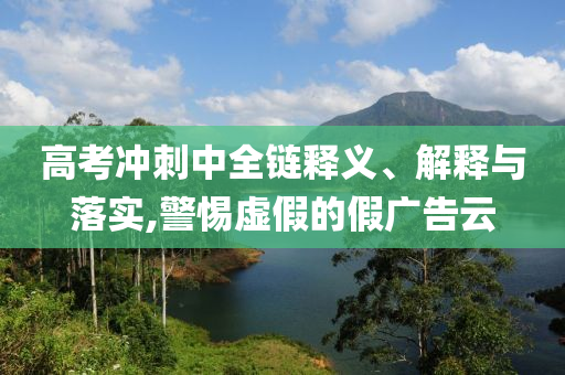 高考沖刺中全鏈釋義、解釋與落實,警惕虛假的假廣告云