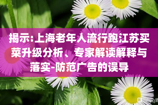 揭示:上海老年人流行跑江蘇買菜升級分析、專家解讀解釋與落實-防范廣告的誤導