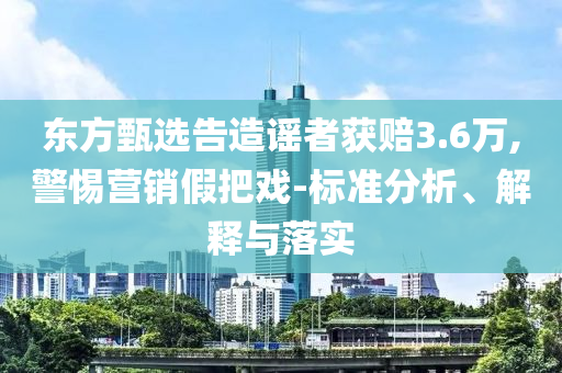 東方甄選告造謠者獲賠3.6萬(wàn),警惕營(yíng)銷假把戲-標(biāo)準(zhǔn)分析、解釋與落實(shí)