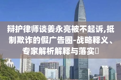 辯護律師談姜永亮被不起訴,抵制欺詐的假廣告圈-戰(zhàn)略釋義、專家解析解釋與落實?