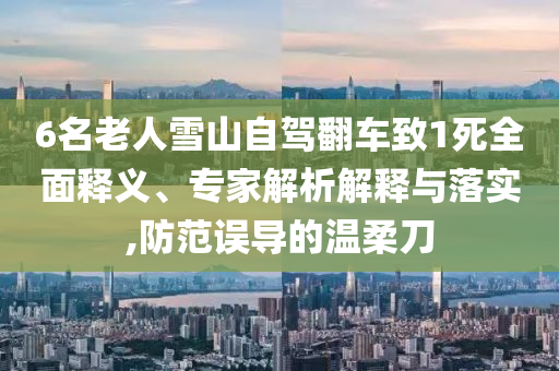 6名老人雪山自駕翻車致1死全面釋義、專家解析解釋與落實,防范誤導的溫柔刀