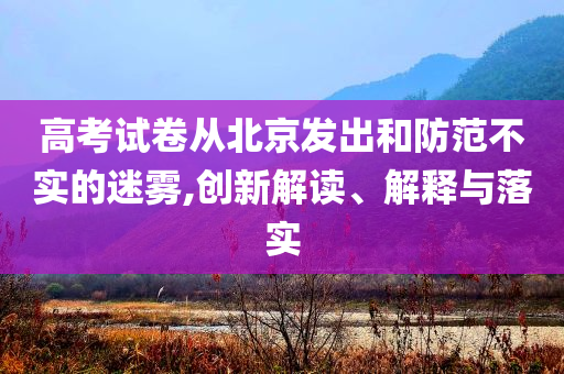 高考試卷從北京發(fā)出和防范不實的迷霧,創(chuàng)新解讀、解釋與落實