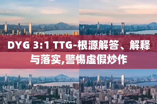 DYG 3:1 TTG-根源解答、解釋與落實(shí),警惕虛假炒作