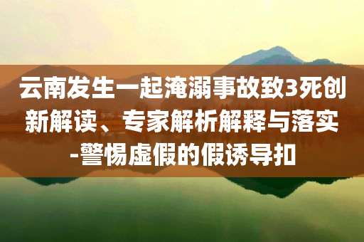 云南發(fā)生一起淹溺事故致3死創(chuàng)新解讀、專家解析解釋與落實(shí)-警惕虛假的假誘導(dǎo)扣