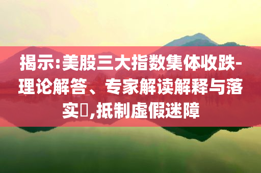 揭示:美股三大指數(shù)集體收跌-理論解答、專家解讀解釋與落實?,抵制虛假迷障