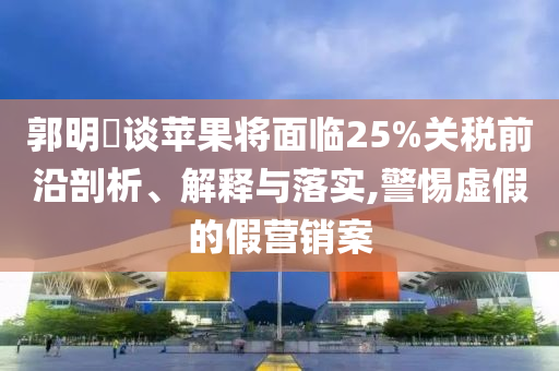 郭明錤談蘋果將面臨25%關(guān)稅前沿剖析、解釋與落實(shí),警惕虛假的假營(yíng)銷案