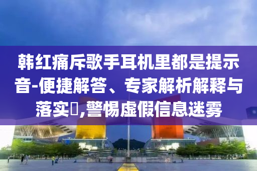 韓紅痛斥歌手耳機里都是提示音-便捷解答、專家解析解釋與落實?,警惕虛假信息迷霧