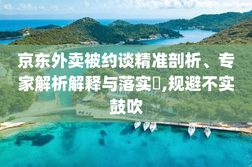 京東外賣被約談精準剖析、專家解析解釋與落實?,規(guī)避不實鼓吹