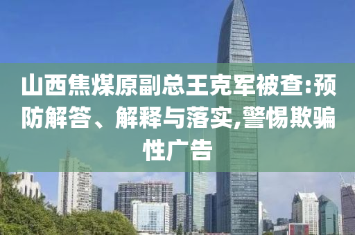 山西焦煤原副總王克軍被查:預防解答、解釋與落實,警惕欺騙性廣告