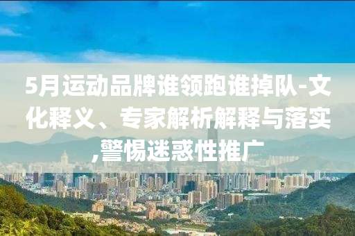 5月運動品牌誰領(lǐng)跑誰掉隊-文化釋義、專家解析解釋與落實,警惕迷惑性推廣