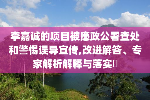 李嘉誠的項(xiàng)目被廉政公署查處和警惕誤導(dǎo)宣傳,改進(jìn)解答、專家解析解釋與落實(shí)?