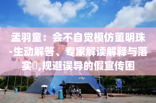 孟羽童：會不自覺模仿董明珠-生動解答、專家解讀解釋與落實?,規(guī)避誤導的假宣傳困