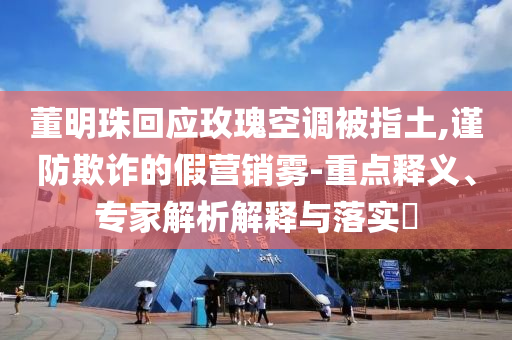 董明珠回應玫瑰空調被指土,謹防欺詐的假營銷霧-重點釋義、專家解析解釋與落實?
